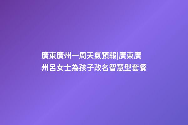 廣東廣州一周天氣預報|廣東廣州呂女士為孩子改名智慧型套餐-第1張-公司起名-玄機派